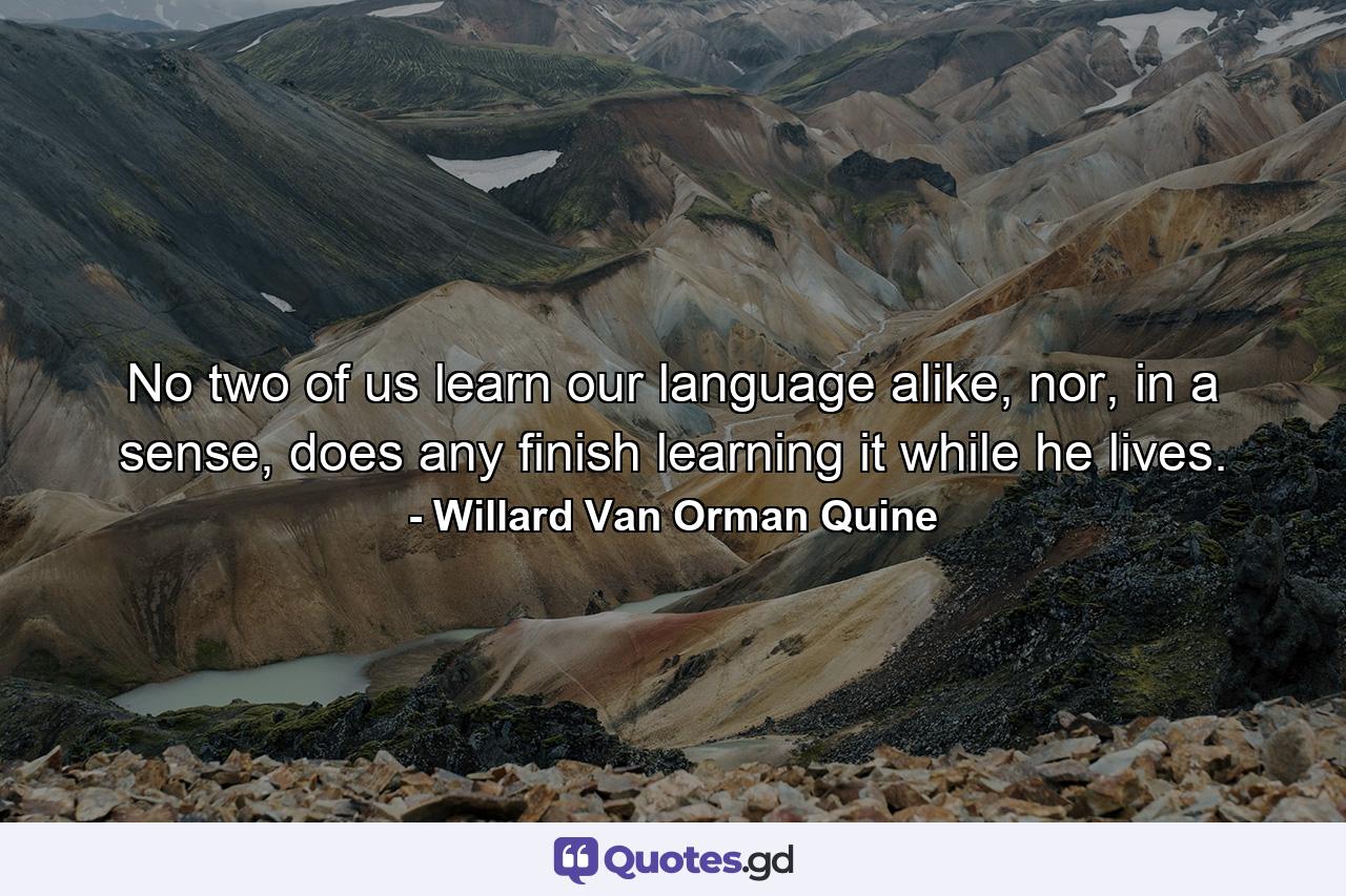 No two of us learn our language alike, nor, in a sense, does any finish learning it while he lives. - Quote by Willard Van Orman Quine