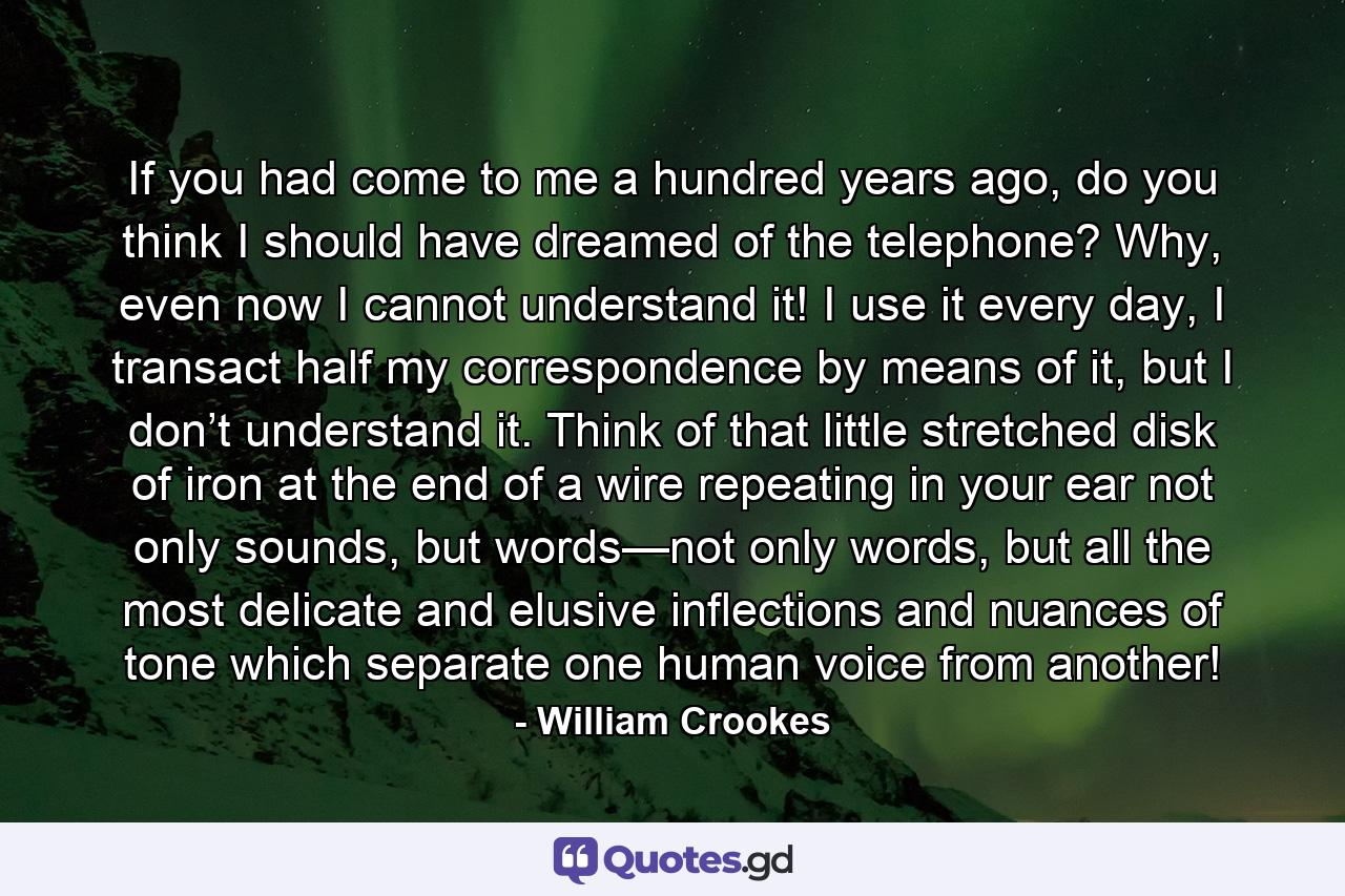 If you had come to me a hundred years ago, do you think I should have dreamed of the telephone? Why, even now I cannot understand it! I use it every day, I transact half my correspondence by means of it, but I don’t understand it. Think of that little stretched disk of iron at the end of a wire repeating in your ear not only sounds, but words—not only words, but all the most delicate and elusive inflections and nuances of tone which separate one human voice from another! - Quote by William Crookes