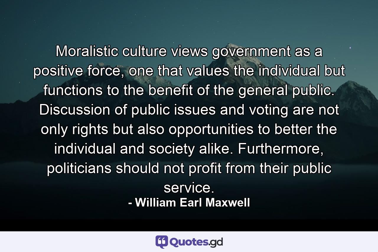 Moralistic culture views government as a positive force, one that values the individual but functions to the benefit of the general public. Discussion of public issues and voting are not only rights but also opportunities to better the individual and society alike. Furthermore, politicians should not profit from their public service. - Quote by William Earl Maxwell