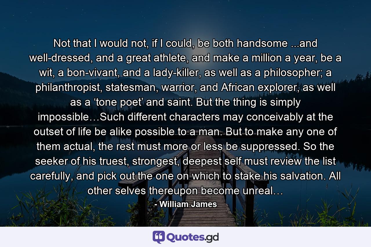 Not that I would not, if I could, be both handsome ...and well-dressed, and a great athlete, and make a million a year, be a wit, a bon-vivant, and a lady-killer, as well as a philosopher; a philanthropist, statesman, warrior, and African explorer, as well as a ‘tone poet’ and saint. But the thing is simply impossible…Such different characters may conceivably at the outset of life be alike possible to a man. But to make any one of them actual, the rest must more or less be suppressed. So the seeker of his truest, strongest, deepest self must review the list carefully, and pick out the one on which to stake his salvation. All other selves thereupon become unreal… - Quote by William James