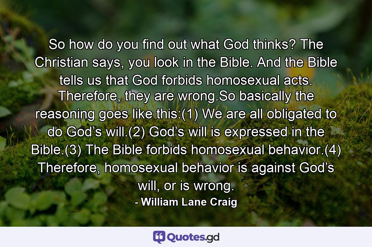 So how do you find out what God thinks? The Christian says, you look in the Bible. And the Bible tells us that God forbids homosexual acts. Therefore, they are wrong.So basically the reasoning goes like this:(1) We are all obligated to do God’s will.(2) God’s will is expressed in the Bible.(3) The Bible forbids homosexual behavior.(4) Therefore, homosexual behavior is against God’s will, or is wrong. - Quote by William Lane Craig