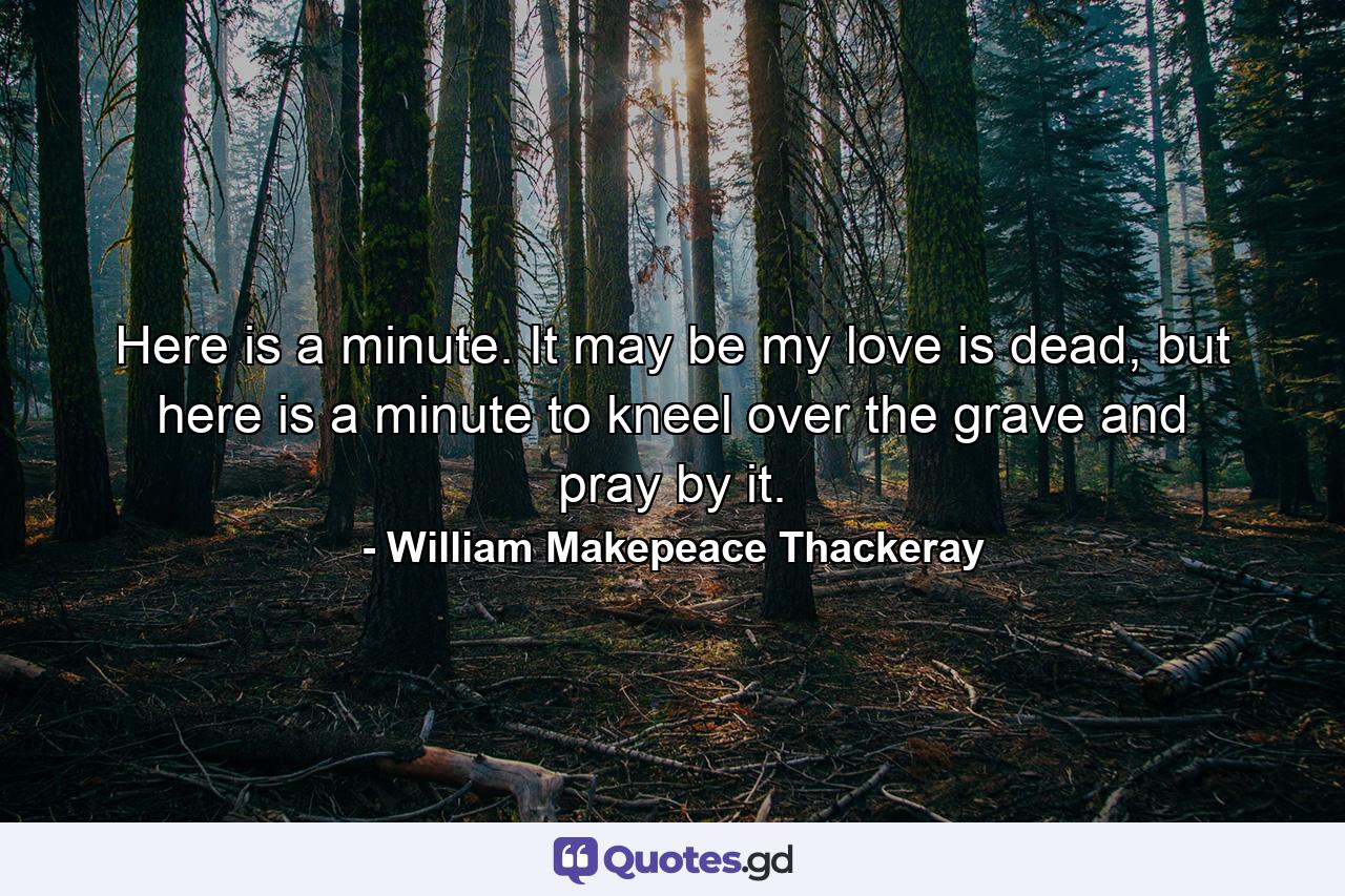 Here is a minute. It may be my love is dead, but here is a minute to kneel over the grave and pray by it. - Quote by William Makepeace Thackeray