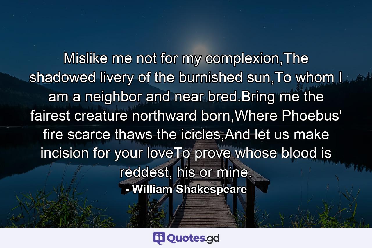 Mislike me not for my complexion,The shadowed livery of the burnished sun,To whom I am a neighbor and near bred.Bring me the fairest creature northward born,Where Phoebus' fire scarce thaws the icicles,And let us make incision for your loveTo prove whose blood is reddest, his or mine. - Quote by William Shakespeare