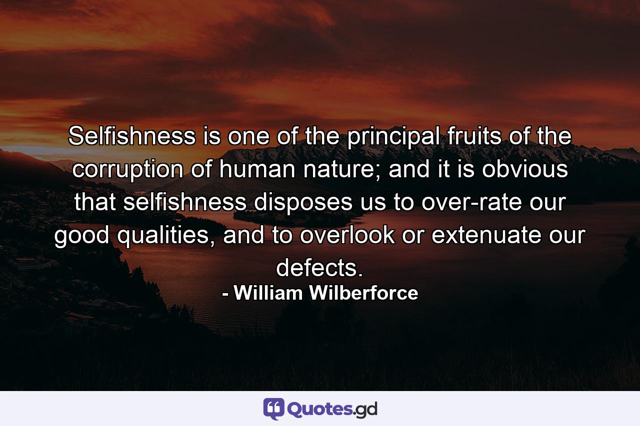 Selfishness is one of the principal fruits of the corruption of human nature; and it is obvious that selfishness disposes us to over-rate our good qualities, and to overlook or extenuate our defects. - Quote by William Wilberforce