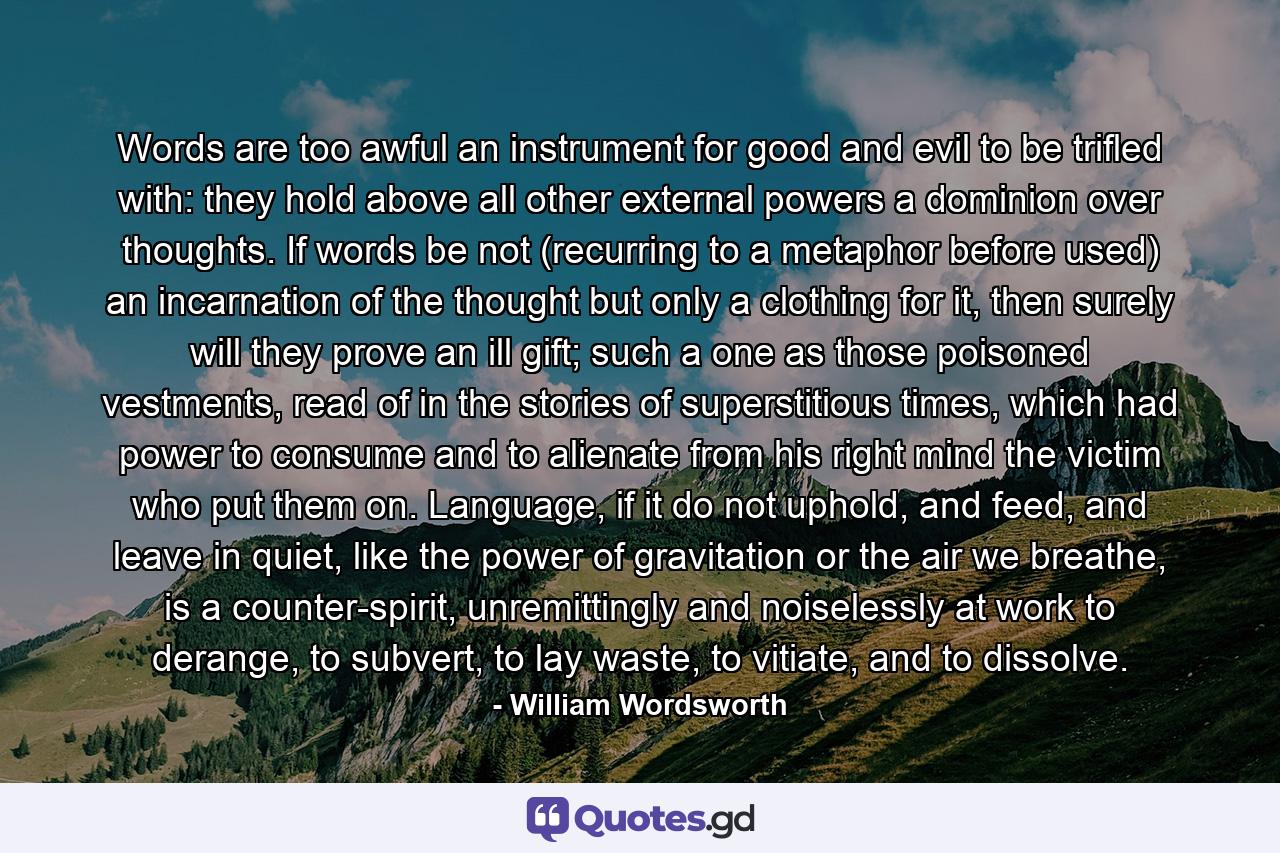 Words are too awful an instrument for good and evil to be trifled with: they hold above all other external powers a dominion over thoughts. If words be not (recurring to a metaphor before used) an incarnation of the thought but only a clothing for it, then surely will they prove an ill gift; such a one as those poisoned vestments, read of in the stories of superstitious times, which had power to consume and to alienate from his right mind the victim who put them on. Language, if it do not uphold, and feed, and leave in quiet, like the power of gravitation or the air we breathe, is a counter-spirit, unremittingly and noiselessly at work to derange, to subvert, to lay waste, to vitiate, and to dissolve. - Quote by William Wordsworth