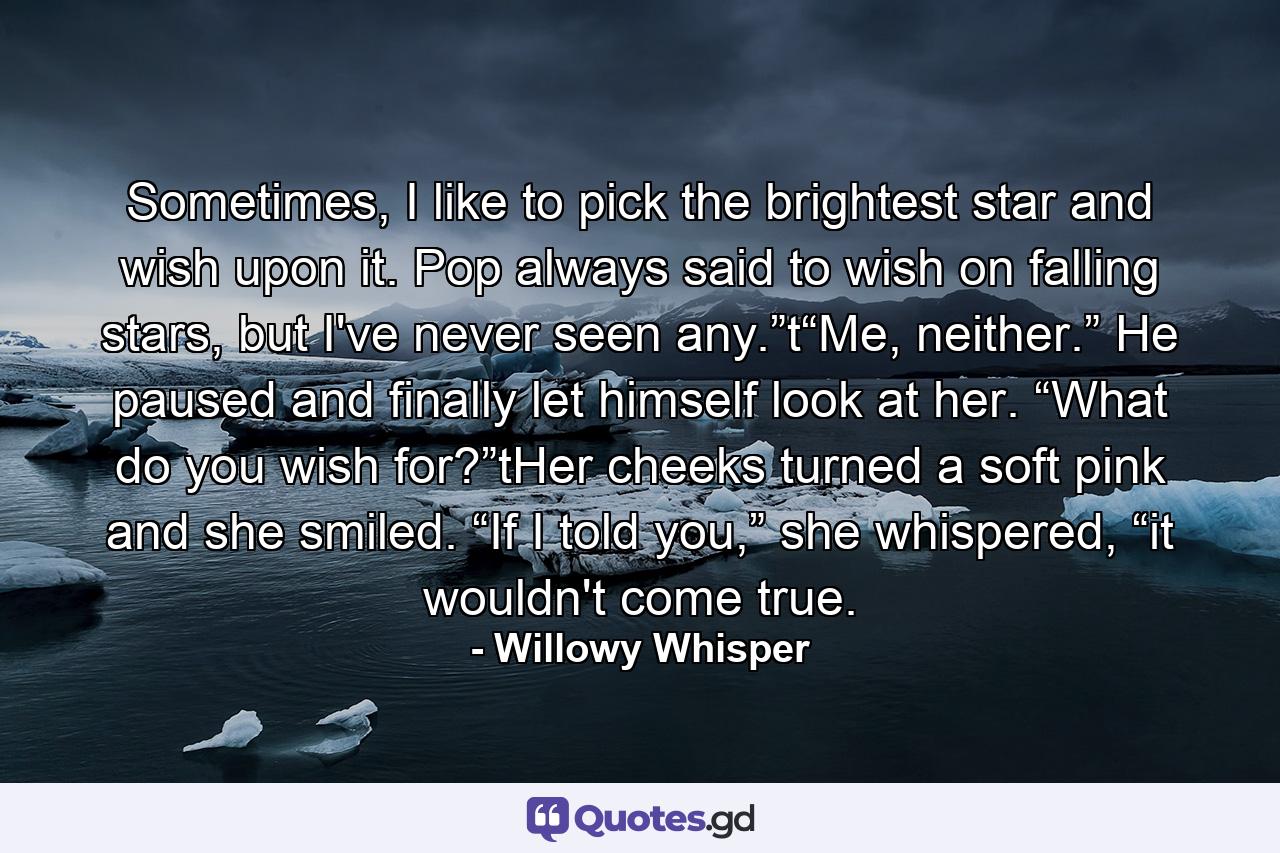 Sometimes, I like to pick the brightest star and wish upon it. Pop always said to wish on falling stars, but I've never seen any.”t“Me, neither.” He paused and finally let himself look at her. “What do you wish for?”tHer cheeks turned a soft pink and she smiled. “If I told you,” she whispered, “it wouldn't come true. - Quote by Willowy Whisper