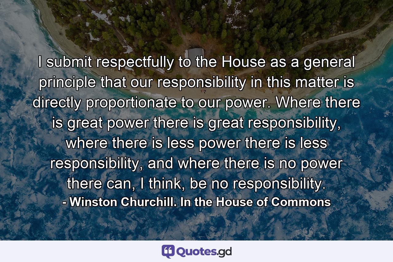 I submit respectfully to the House as a general principle that our responsibility in this matter is directly proportionate to our power. Where there is great power there is great responsibility, where there is less power there is less responsibility, and where there is no power there can, I think, be no responsibility. - Quote by Winston Churchill. In the House of Commons