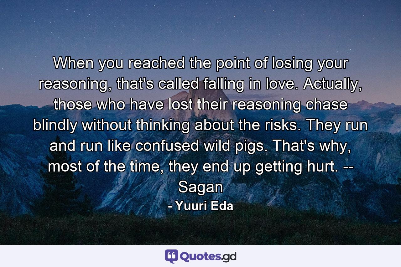 When you reached the point of losing your reasoning, that's called falling in love. Actually, those who have lost their reasoning chase blindly without thinking about the risks. They run and run like confused wild pigs. That's why, most of the time, they end up getting hurt. -- Sagan - Quote by Yuuri Eda