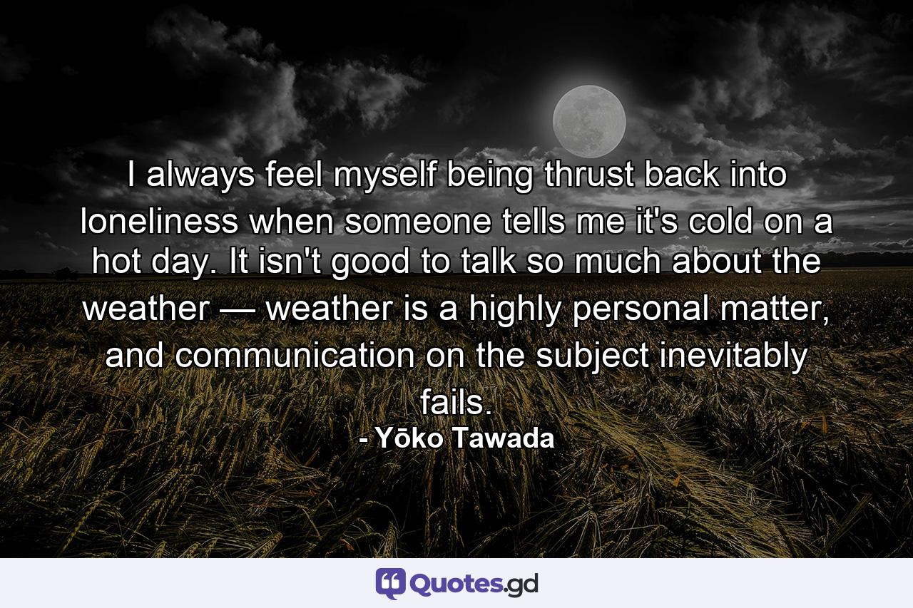 I always feel myself being thrust back into loneliness when someone tells me it's cold on a hot day. It isn't good to talk so much about the weather — weather is a highly personal matter, and communication on the subject inevitably fails. - Quote by Yōko Tawada