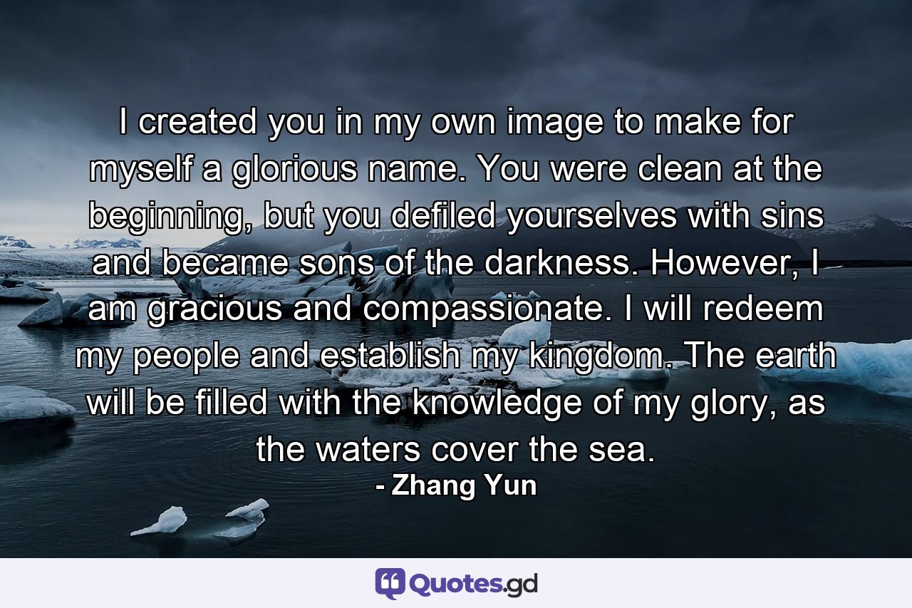 I created you in my own image to make for myself a glorious name. You were clean at the beginning, but you defiled yourselves with sins and became sons of the darkness. However, I am gracious and compassionate. I will redeem my people and establish my kingdom. The earth will be filled with the knowledge of my glory, as the waters cover the sea. - Quote by Zhang Yun