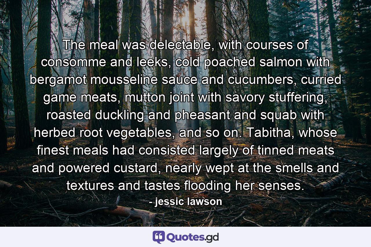 The meal was delectable, with courses of consomme and leeks, cold poached salmon with bergamot mousseline sauce and cucumbers, curried game meats, mutton joint with savory stuffering, roasted duckling and pheasant and squab with herbed root vegetables, and so on. Tabitha, whose finest meals had consisted largely of tinned meats and powered custard, nearly wept at the smells and textures and tastes flooding her senses. - Quote by jessic lawson