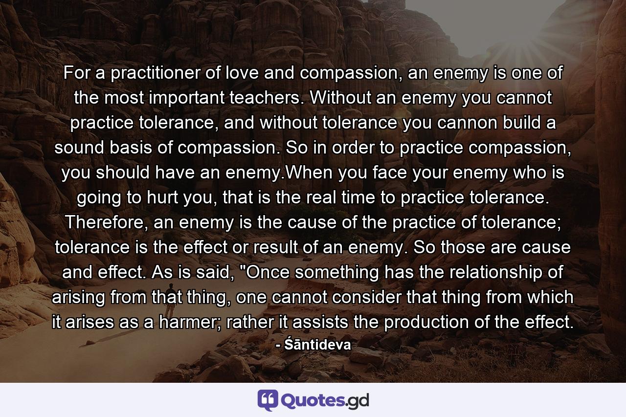 For a practitioner of love and compassion, an enemy is one of the most important teachers. Without an enemy you cannot practice tolerance, and without tolerance you cannon build a sound basis of compassion. So in order to practice compassion, you should have an enemy.When you face your enemy who is going to hurt you, that is the real time to practice tolerance. Therefore, an enemy is the cause of the practice of tolerance; tolerance is the effect or result of an enemy. So those are cause and effect. As is said, 