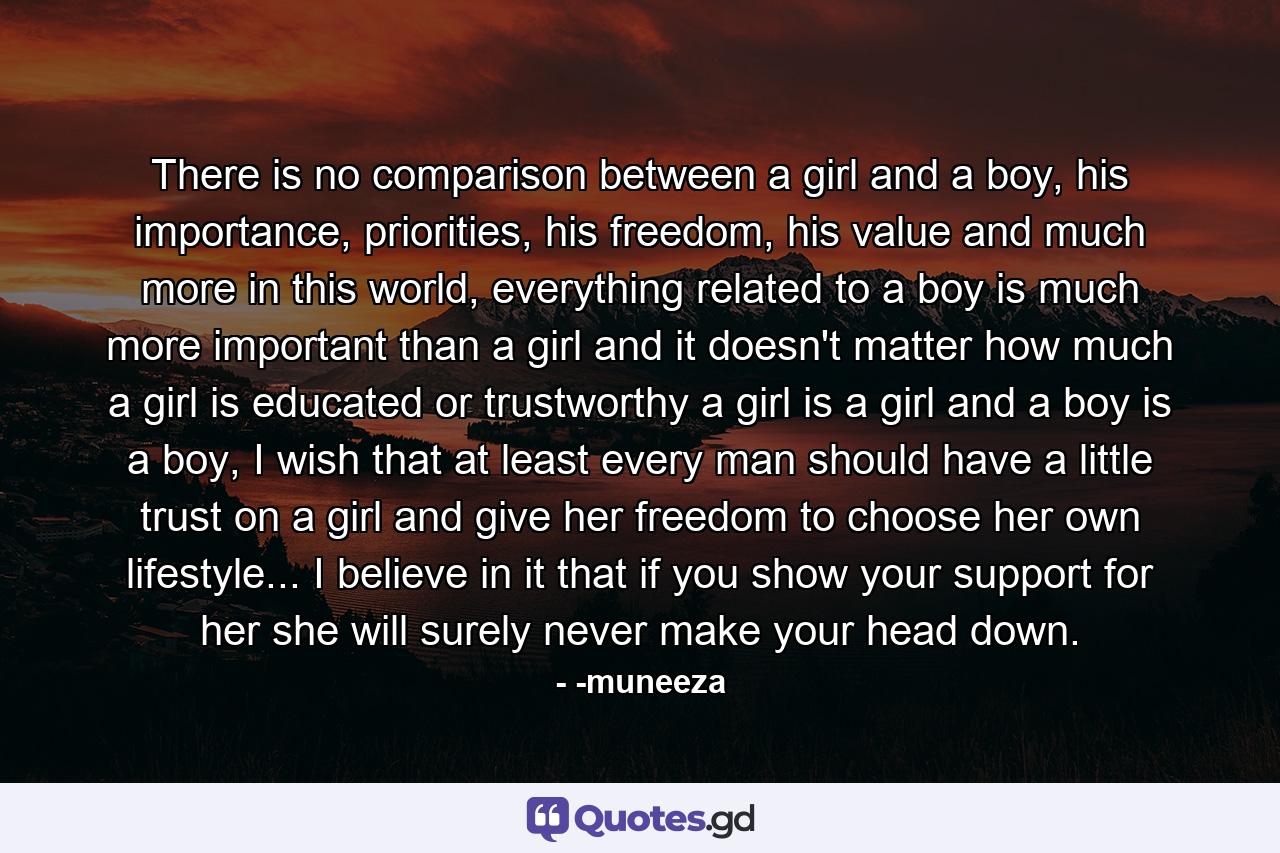 There is no comparison between a girl and a boy, his importance, priorities, his freedom, his value and much more in this world, everything related to a boy is much more important than a girl and it doesn't matter how much a girl is educated or trustworthy a girl is a girl and a boy is a boy, I wish that at least every man should have a little trust on a girl and give her freedom to choose her own lifestyle... I believe in it that if you show your support for her she will surely never make your head down. - Quote by -muneeza