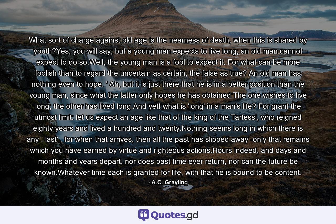 What sort of charge against old age is the nearness of death, when this is shared by youth?Yes, you will say; but a young man expects to live long; an old man cannot expect to do so.Well, the young man is a fool to expect it. For what can be more foolish than to regard the uncertain as certain, the false as true? An old man has nothing even to hope. ' Ah, but it is just there that he is in a better position than the young man, since what the latter only hopes he has obtained:The one wishes to live long; the other has lived long.And yet! what is 'long' in a man's life? For grant the utmost limit: let us expect an age like that of the king of the Tartessi, who reigned eighty years and lived a hundred and twenty.Nothing seems long in which there is any . last' , for when that arrives, then all the past has slipped away -only that remains which you have earned by virtue and righteous actions.Hours indeed, and days and months and years depart, nor does past time ever return, nor can the future be known.Whatever time each is granted for life, with that he is bound to be content. - Quote by A.C. Grayling