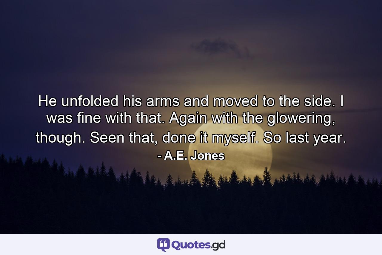 He unfolded his arms and moved to the side. I was fine with that. Again with the glowering, though. Seen that, done it myself. So last year. - Quote by A.E. Jones