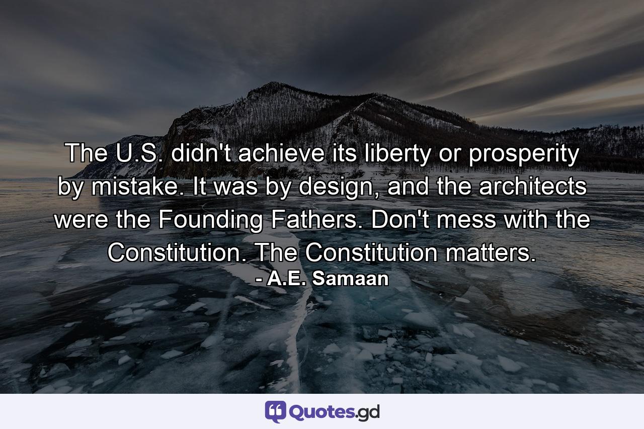 The U.S. didn't achieve its liberty or prosperity by mistake. It was by design, and the architects were the Founding Fathers. Don't mess with the Constitution. The Constitution matters. - Quote by A.E. Samaan