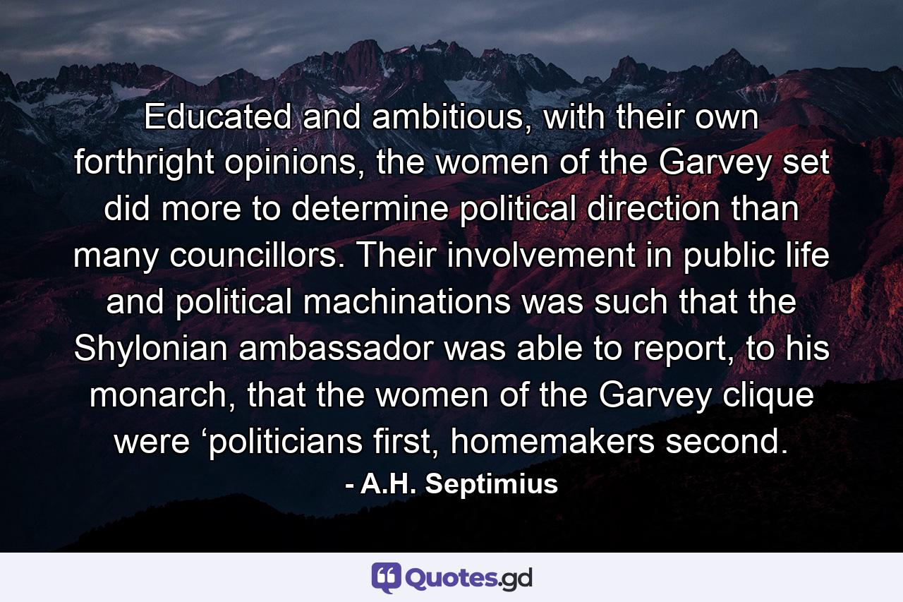 Educated and ambitious, with their own forthright opinions, the women of the Garvey set did more to determine political direction than many councillors. Their involvement in public life and political machinations was such that the Shylonian ambassador was able to report, to his monarch, that the women of the Garvey clique were ‘politicians first, homemakers second. - Quote by A.H. Septimius