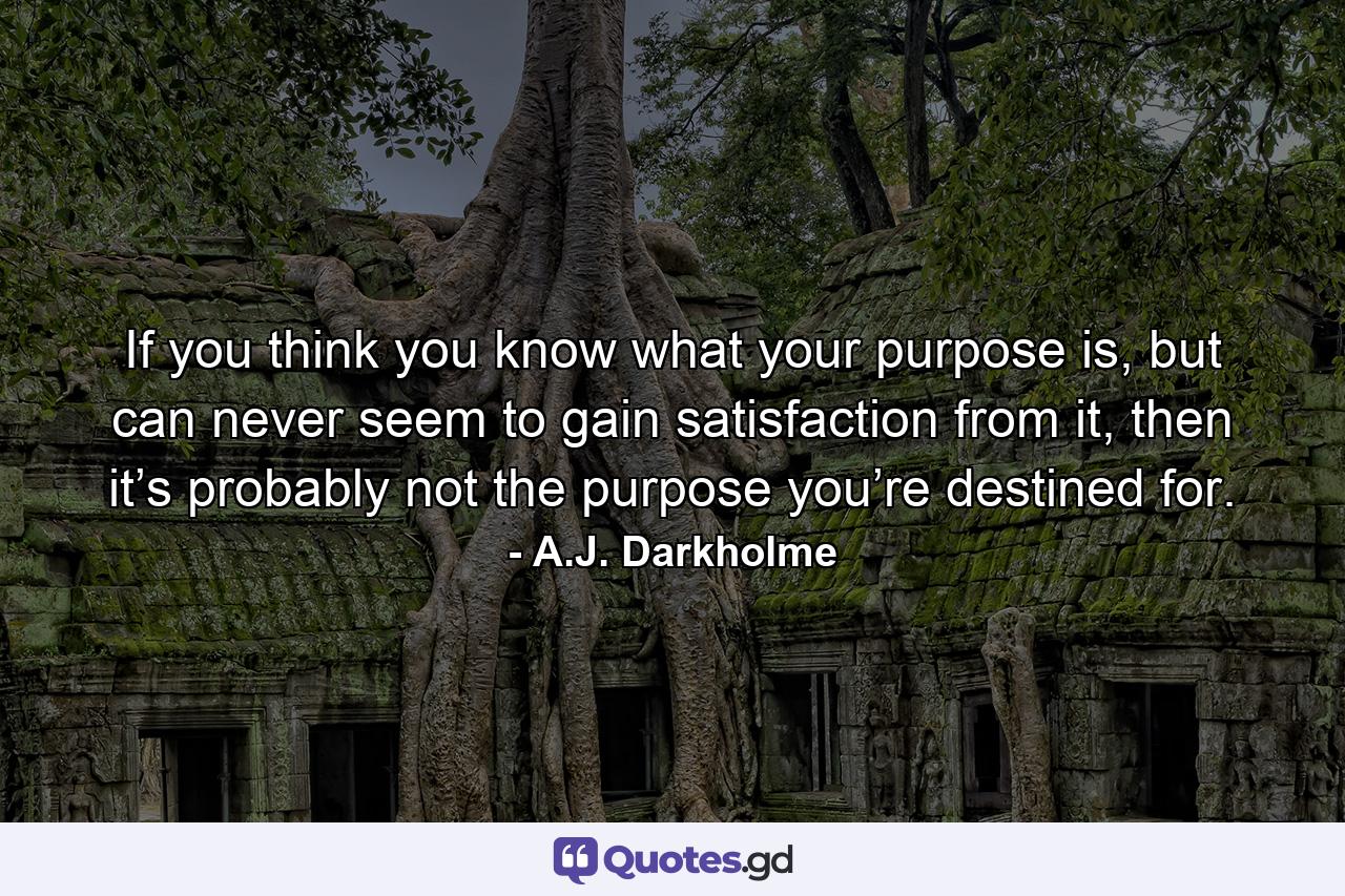 If you think you know what your purpose is, but can never seem to gain satisfaction from it, then it’s probably not the purpose you’re destined for. - Quote by A.J. Darkholme