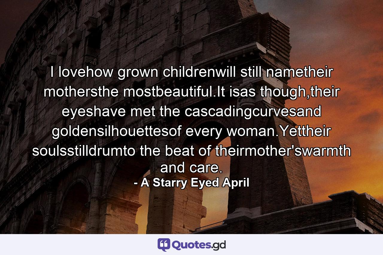 I lovehow grown childrenwill still nametheir mothersthe mostbeautiful.It isas though,their eyeshave met the cascadingcurvesand goldensilhouettesof every woman.Yettheir soulsstilldrumto the beat  of theirmother'swarmth and care. - Quote by A Starry Eyed April