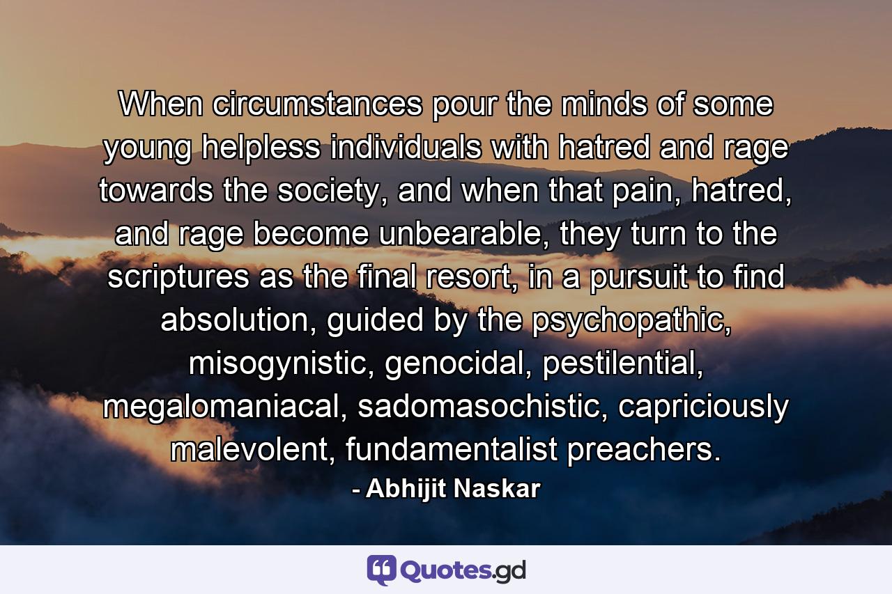 When circumstances pour the minds of some young helpless individuals with hatred and rage towards the society, and when that pain, hatred, and rage become unbearable, they turn to the scriptures as the final resort, in a pursuit to find absolution, guided by the psychopathic, misogynistic, genocidal, pestilential, megalomaniacal, sadomasochistic, capriciously malevolent, fundamentalist preachers. - Quote by Abhijit Naskar