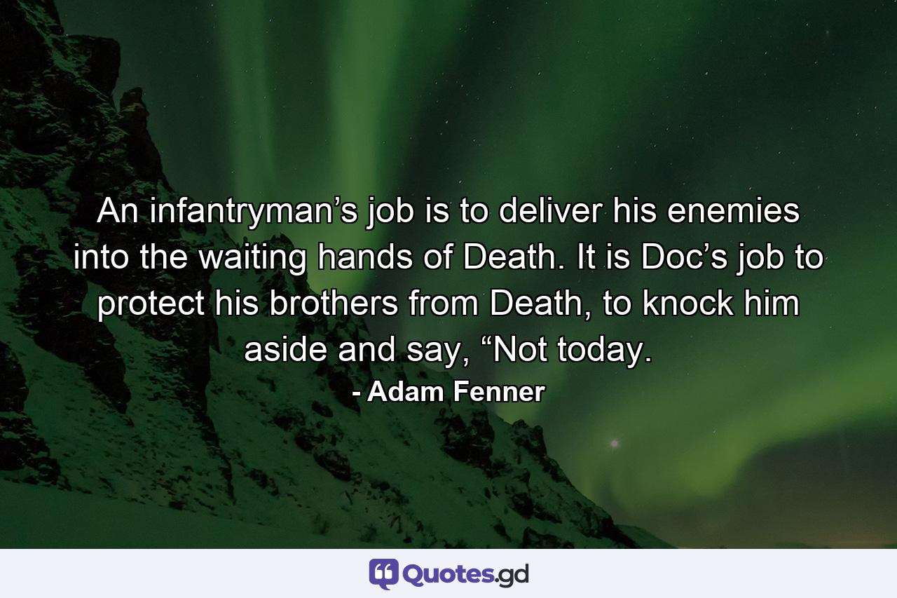 An infantryman’s job is to deliver his enemies into the waiting hands of Death. It is Doc’s job to protect his brothers from Death, to knock him aside and say, “Not today. - Quote by Adam Fenner