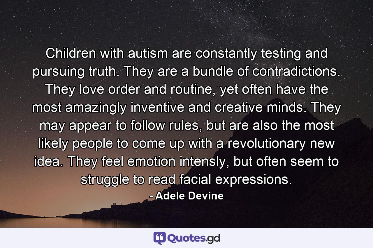 Children with autism are constantly testing and pursuing truth. They are a bundle of contradictions. They love order and routine, yet often have the most amazingly inventive and creative minds. They may appear to follow rules, but are also the most likely people to come up with a revolutionary new idea. They feel emotion intensly, but often seem to struggle to read facial expressions. - Quote by Adele Devine