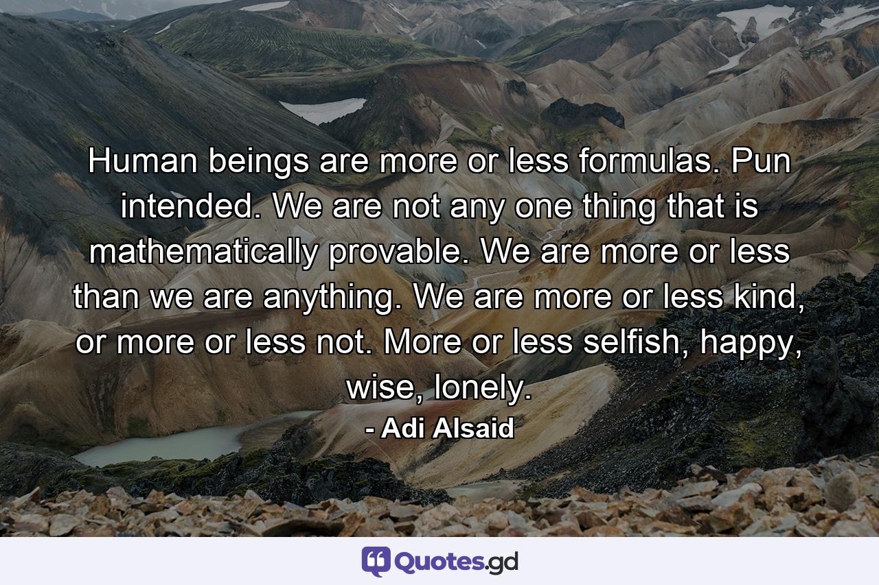 Human beings are more or less formulas. Pun intended. We are not any one thing that is mathematically provable. We are more or less than we are anything. We are more or less kind, or more or less not. More or less selfish, happy, wise, lonely. - Quote by Adi Alsaid