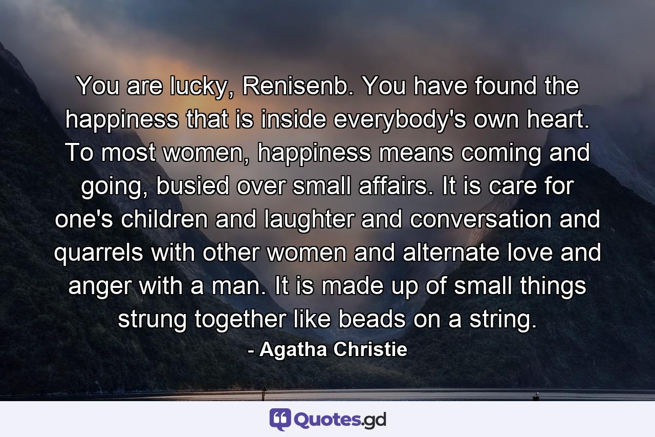 You are lucky, Renisenb. You have found the happiness that is inside everybody's own heart. To most women, happiness means coming and going, busied over small affairs. It is care for one's children and laughter and conversation and quarrels with other women and alternate love and anger with a man. It is made up of small things strung together like beads on a string. - Quote by Agatha Christie