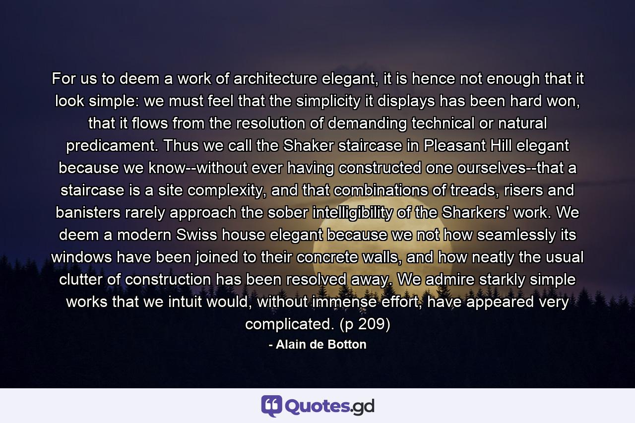 For us to deem a work of architecture elegant, it is hence not enough that it look simple: we must feel that the simplicity it displays has been hard won, that it flows from the resolution of demanding technical or natural predicament. Thus we call the Shaker staircase in Pleasant Hill elegant because we know--without ever having constructed one ourselves--that a staircase is a site complexity, and that combinations of treads, risers and banisters rarely approach the sober intelligibility of the Sharkers' work. We deem a modern Swiss house elegant because we not how seamlessly its windows have been joined to their concrete walls, and how neatly the usual clutter of construction has been resolved away. We admire starkly simple works that we intuit would, without immense effort, have appeared very complicated. (p 209) - Quote by Alain de Botton