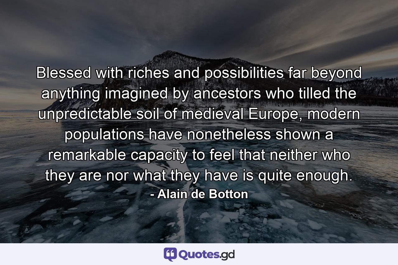 Blessed with riches and possibilities far beyond anything imagined by ancestors who tilled the unpredictable soil of medieval Europe, modern populations have nonetheless shown a remarkable capacity to feel that neither who they are nor what they have is quite enough. - Quote by Alain de Botton