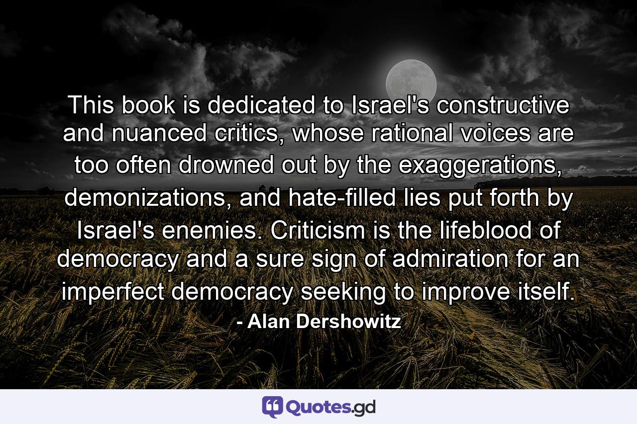 This book is dedicated to Israel's constructive and nuanced critics, whose rational voices are too often drowned out by the exaggerations, demonizations, and hate-filled lies put forth by Israel's enemies. Criticism is the lifeblood of democracy and a sure sign of admiration for an imperfect democracy seeking to improve itself. - Quote by Alan Dershowitz