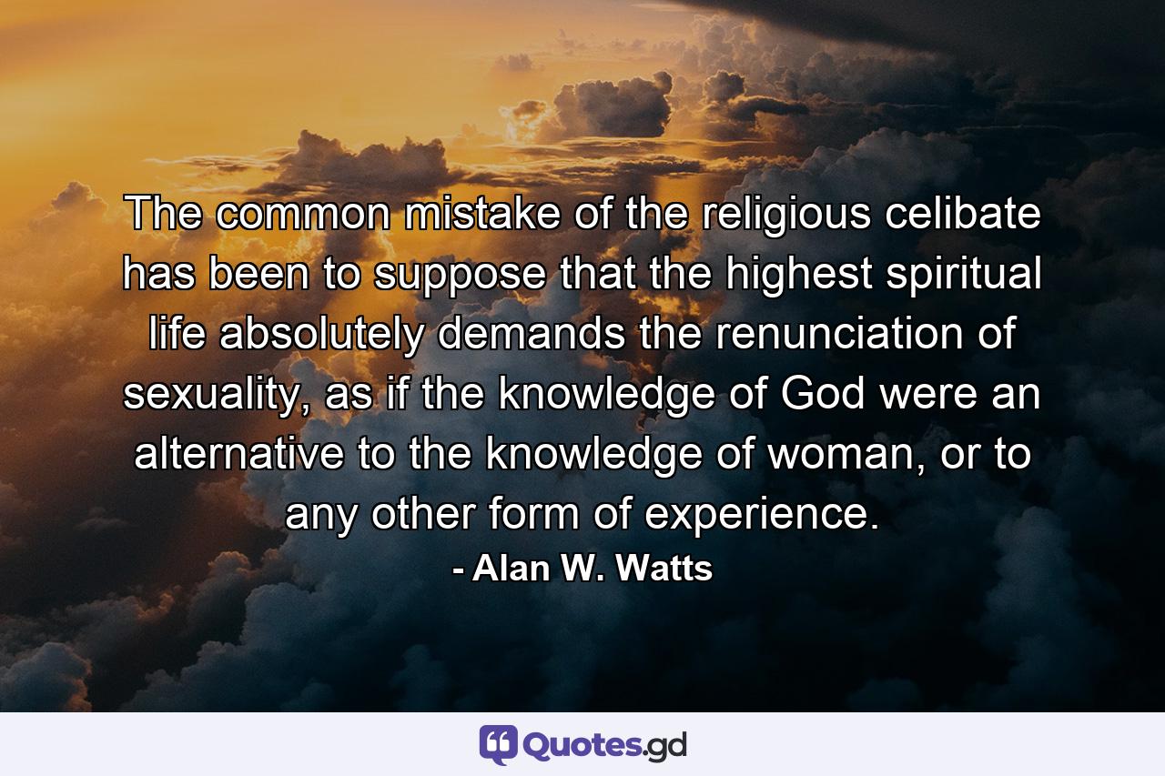 The common mistake of the religious celibate has been to suppose that the highest spiritual life absolutely demands the renunciation of sexuality, as if the knowledge of God were an alternative to the knowledge of woman, or to any other form of experience. - Quote by Alan W. Watts