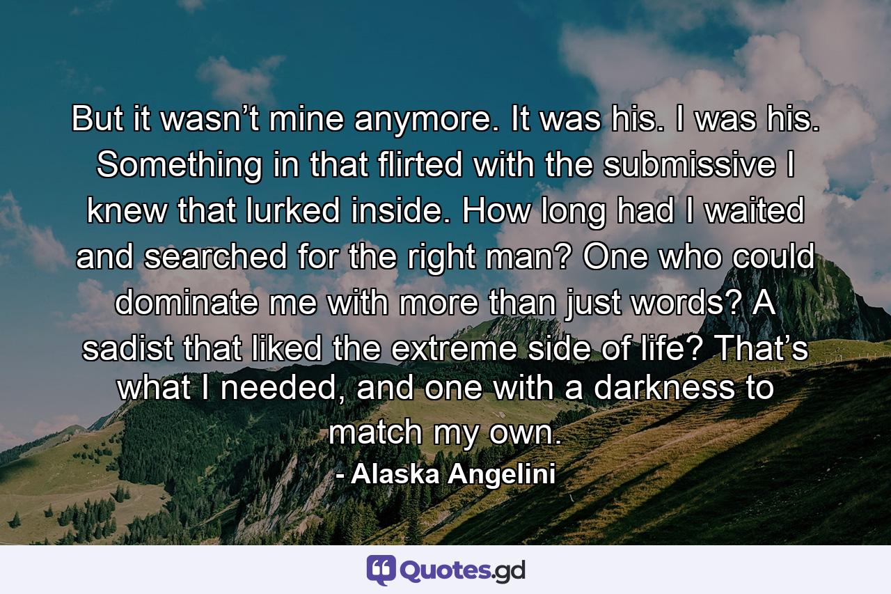 But it wasn’t mine anymore. It was his. I was his. Something in that flirted with the submissive I knew that lurked inside. How long had I waited and searched for the right man? One who could dominate me with more than just words? A sadist that liked the extreme side of life? That’s what I needed, and one with a darkness to match my own. - Quote by Alaska Angelini