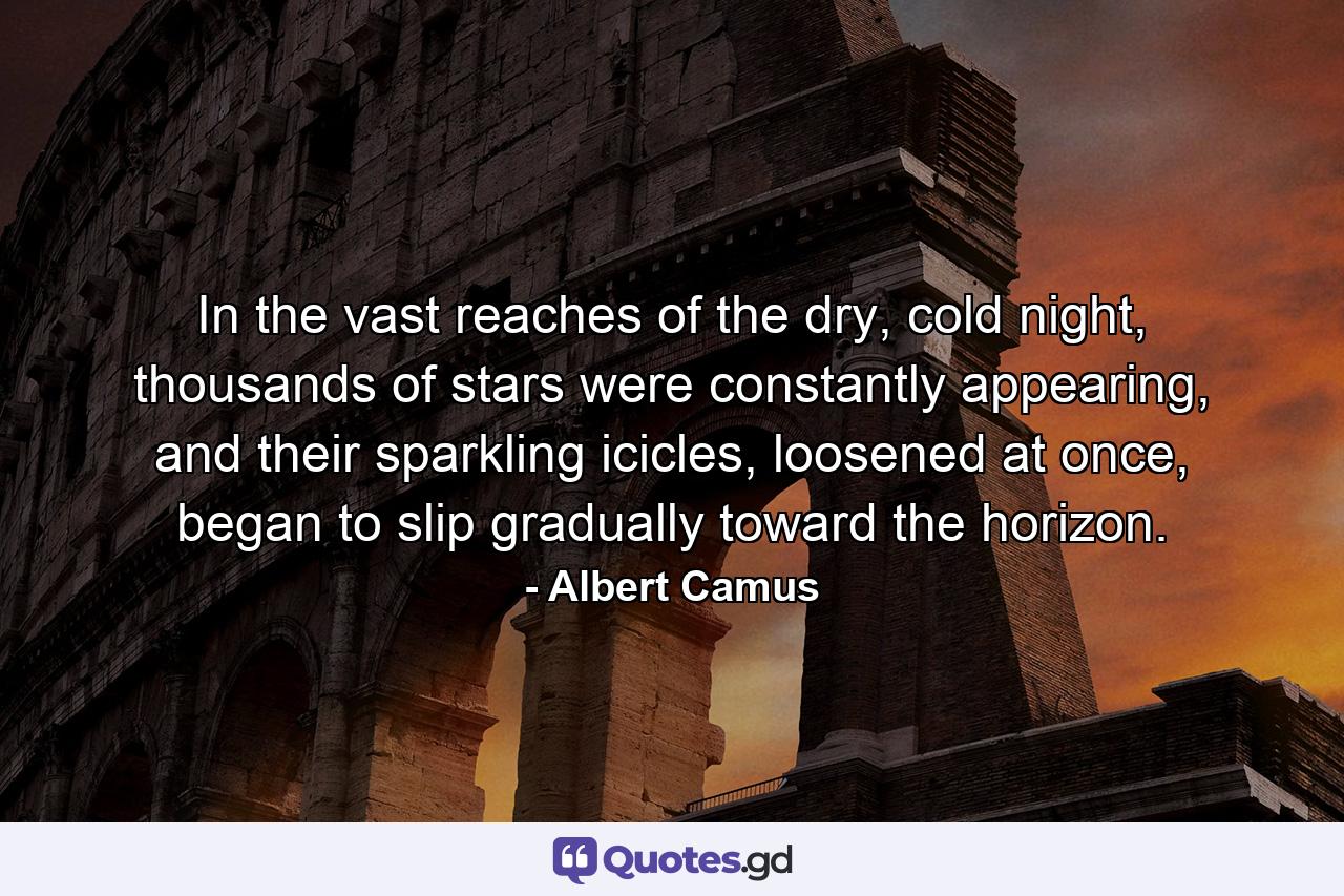 In the vast reaches of the dry, cold night, thousands of stars were constantly appearing, and their sparkling icicles, loosened at once, began to slip gradually toward the horizon. - Quote by Albert Camus