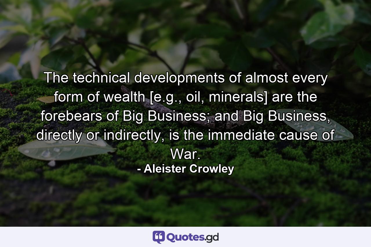 The technical developments of almost every form of wealth [e.g., oil, minerals] are the forebears of Big Business; and Big Business, directly or indirectly, is the immediate cause of War. - Quote by Aleister Crowley