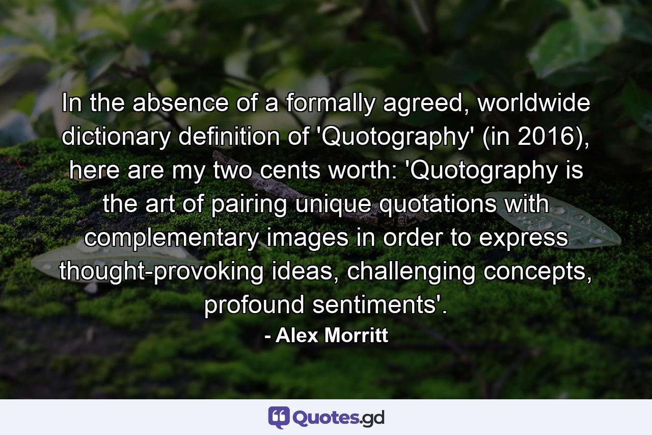 In the absence of a formally agreed, worldwide dictionary definition of 'Quotography' (in 2016), here are my two cents worth: 'Quotography is the art of pairing unique quotations with complementary images in order to express thought-provoking ideas, challenging concepts, profound sentiments'. - Quote by Alex Morritt