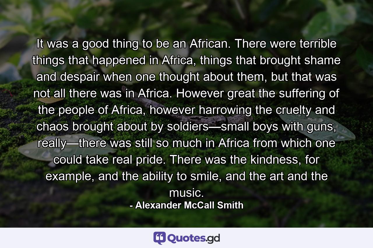 It was a good thing to be an African. There were terrible things that happened in Africa, things that brought shame and despair when one thought about them, but that was not all there was in Africa. However great the suffering of the people of Africa, however harrowing the cruelty and chaos brought about by soldiers—small boys with guns, really—there was still so much in Africa from which one could take real pride. There was the kindness, for example, and the ability to smile, and the art and the music. - Quote by Alexander McCall Smith