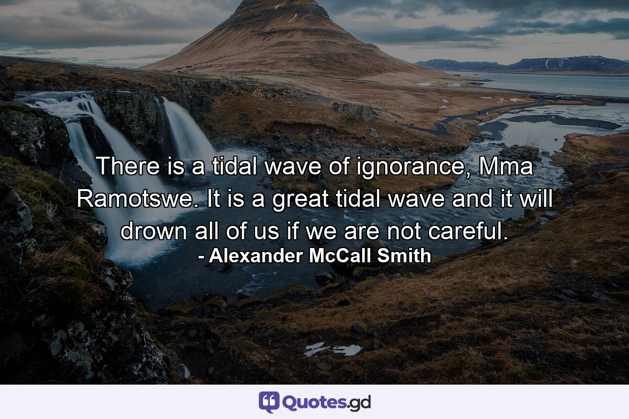 There is a tidal wave of ignorance, Mma Ramotswe. It is a great tidal wave and it will drown all of us if we are not careful. - Quote by Alexander McCall Smith