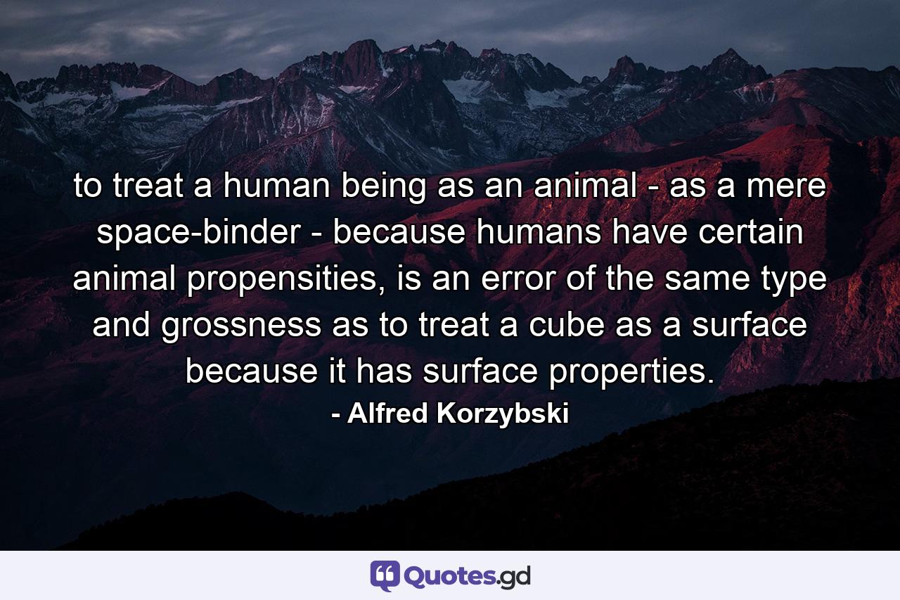 to treat a human being as an animal - as a mere space-binder - because humans have certain animal propensities, is an error of the same type and grossness as to treat a cube as a surface because it has surface properties. - Quote by Alfred Korzybski