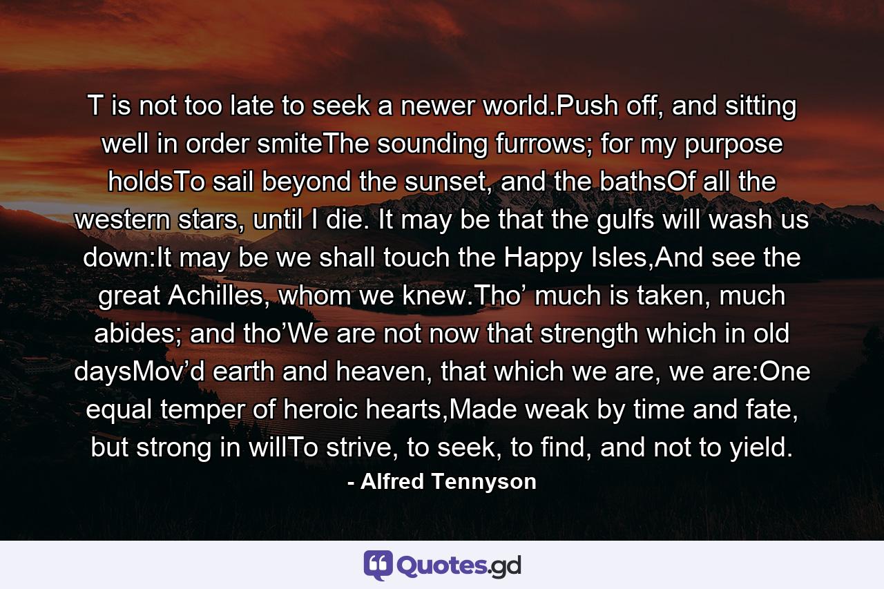 T is not too late to seek a newer world.Push off, and sitting well in order smiteThe sounding furrows; for my purpose holdsTo sail beyond the sunset, and the bathsOf all the western stars, until I die. It may be that the gulfs will wash us down:It may be we shall touch the Happy Isles,And see the great Achilles, whom we knew.Tho’ much is taken, much abides; and tho’We are not now that strength which in old daysMov’d earth and heaven, that which we are, we are:One equal temper of heroic hearts,Made weak by time and fate, but strong in willTo strive, to seek, to find, and not to yield. - Quote by Alfred Tennyson