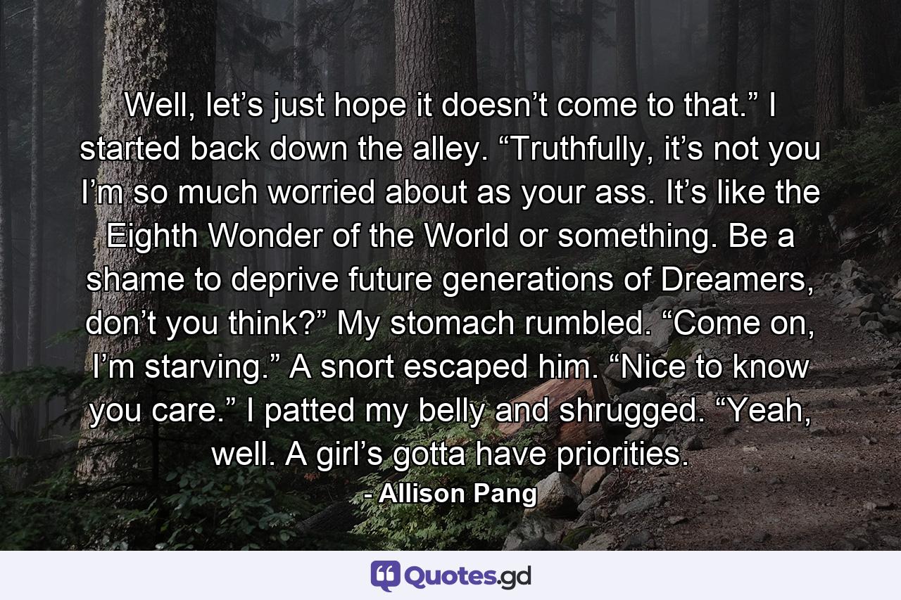 Well, let’s just hope it doesn’t come to that.” I started back down the alley. “Truthfully, it’s not you I’m so much worried about as your ass. It’s like the Eighth Wonder of the World or something. Be a shame to deprive future generations of Dreamers, don’t you think?” My stomach rumbled. “Come on, I’m starving.” A snort escaped him. “Nice to know you care.” I patted my belly and shrugged. “Yeah, well. A girl’s gotta have priorities. - Quote by Allison Pang