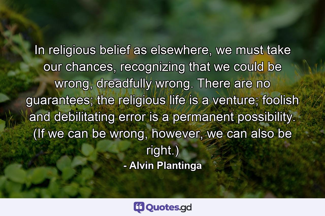 In religious belief as elsewhere, we must take our chances, recognizing that we could be wrong, dreadfully wrong. There are no guarantees; the religious life is a venture; foolish and debilitating error is a permanent possibility. (If we can be wrong, however, we can also be right.) - Quote by Alvin Plantinga