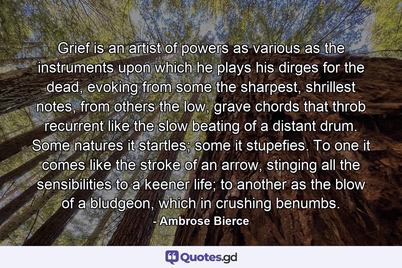 Grief is an artist of powers as various as the instruments upon which he plays his dirges for the dead, evoking from some the sharpest, shrillest notes, from others the low, grave chords that throb recurrent like the slow beating of a distant drum. Some natures it startles; some it stupefies. To one it comes like the stroke of an arrow, stinging all the sensibilities to a keener life; to another as the blow of a bludgeon, which in crushing benumbs. - Quote by Ambrose Bierce