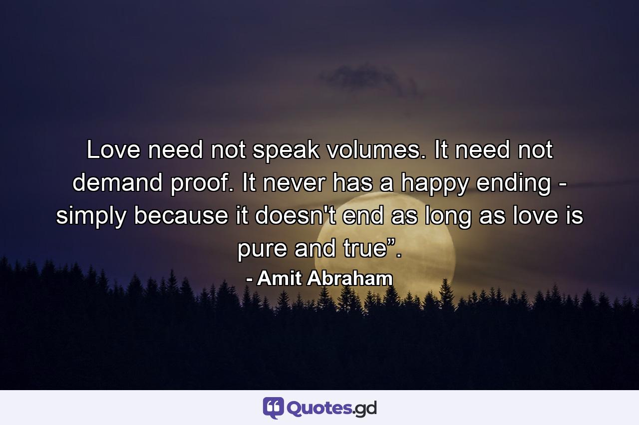 Love need not speak volumes. It need not demand proof. It never has a happy ending - simply because it doesn't end as long as love is pure and true”. - Quote by Amit Abraham