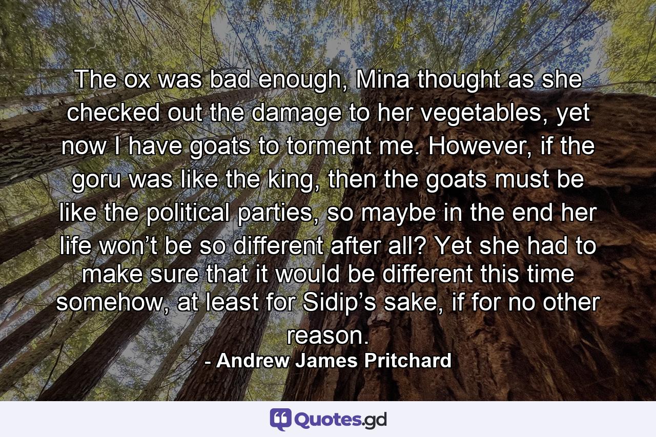 The ox was bad enough, Mina thought as she checked out the damage to her vegetables, yet now I have goats to torment me. However, if the goru was like the king, then the goats must be like the political parties, so maybe in the end her life won’t be so different after all? Yet she had to make sure that it would be different this time somehow, at least for Sidip’s sake, if for no other reason. - Quote by Andrew James Pritchard