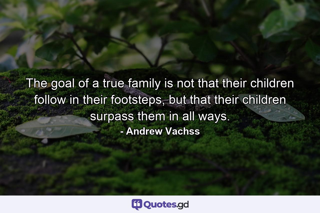 The goal of a true family is not that their children follow in their footsteps, but that their children surpass them in all ways. - Quote by Andrew Vachss