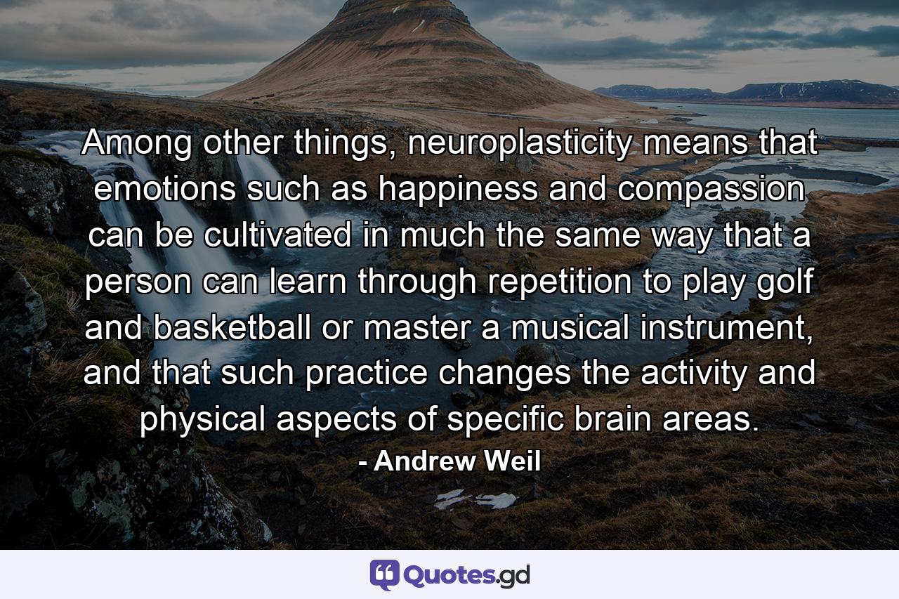 Among other things, neuroplasticity means that emotions such as happiness and compassion can be cultivated in much the same way that a person can learn through repetition to play golf and basketball or master a musical instrument, and that such practice changes the activity and physical aspects of specific brain areas. - Quote by Andrew Weil