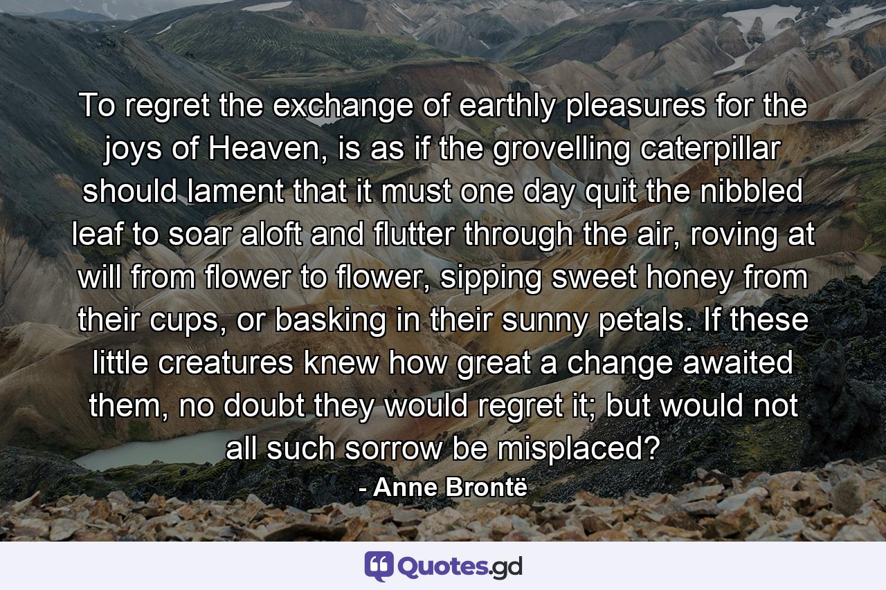 To regret the exchange of earthly pleasures for the joys of Heaven, is as if the grovelling caterpillar should lament that it must one day quit the nibbled leaf to soar aloft and flutter through the air, roving at will from flower to flower, sipping sweet honey from their cups, or basking in their sunny petals. If these little creatures knew how great a change awaited them, no doubt they would regret it; but would not all such sorrow be misplaced? - Quote by Anne Brontë