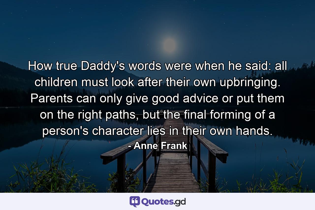 How true Daddy's words were when he said: all children must look after their own upbringing. Parents can only give good advice or put them on the right paths, but the final forming of a person's character lies in their own hands. - Quote by Anne Frank