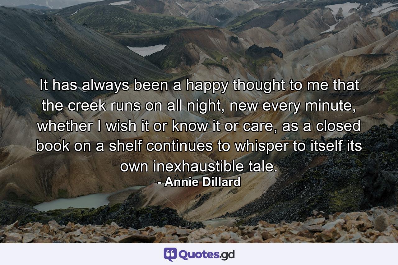 It has always been a happy thought to me that the creek runs on all night, new every minute, whether I wish it or know it or care, as a closed book on a shelf continues to whisper to itself its own inexhaustible tale. - Quote by Annie Dillard